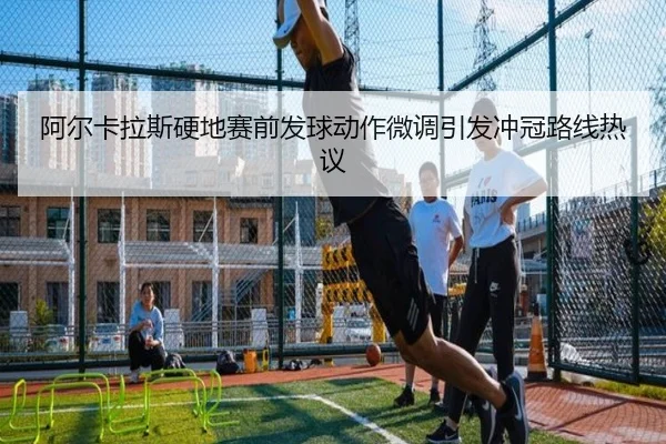 阿尔卡拉斯硬地赛前发球动作微调引发冲冠路线热议 | MilanSportsAPP